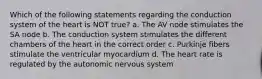 Which of the following statements regarding the conduction system of the heart is NOT true? a. The AV node stimulates the SA node b. The conduction system stimulates the different chambers of the heart in the correct order c. Purkinje fibers stimulate the ventricular myocardium d. The heart rate is regulated by the autonomic nervous system