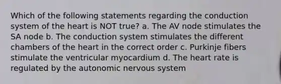 Which of the following statements regarding the conduction system of the heart is NOT true? a. The AV node stimulates the SA node b. The conduction system stimulates the different chambers of the heart in the correct order c. Purkinje fibers stimulate the ventricular myocardium d. The heart rate is regulated by the autonomic nervous system