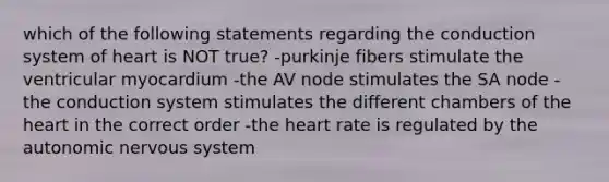 which of the following statements regarding the conduction system of heart is NOT true? -purkinje fibers stimulate the ventricular myocardium -the AV node stimulates the SA node -the conduction system stimulates the different chambers of the heart in the correct order -the heart rate is regulated by the autonomic nervous system