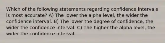 Which of the following statements regarding confidence intervals is most accurate? A) The lower the alpha level, the wider the confidence interval. B) The lower the degree of confidence, the wider the confidence interval. C) The higher the alpha level, the wider the confidence interval.