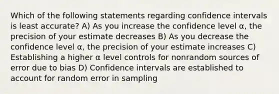 Which of the following statements regarding confidence intervals is least accurate? A) As you increase the confidence level α, the precision of your estimate decreases B) As you decrease the confidence level α, the precision of your estimate increases C) Establishing a higher α level controls for nonrandom sources of error due to bias D) Confidence intervals are established to account for random error in sampling