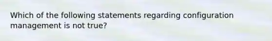 Which of the following statements regarding configuration management is not true?