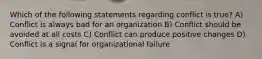 Which of the following statements regarding conflict is true? A) Conflict is always bad for an organization B) Conflict should be avoided at all costs C) Conflict can produce positive changes D) Conflict is a signal for organizational failure