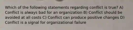 Which of the following statements regarding conflict is true? A) Conflict is always bad for an organization B) Conflict should be avoided at all costs C) Conflict can produce positive changes D) Conflict is a signal for organizational failure