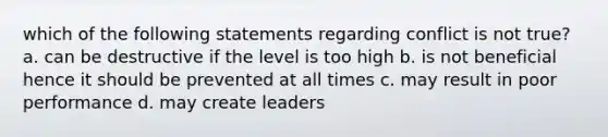 which of the following statements regarding conflict is not true? a. can be destructive if the level is too high b. is not beneficial hence it should be prevented at all times c. may result in poor performance d. may create leaders