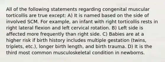 All of the following statements regarding congenital muscular torticollis are true except: A) It is named based on the side of involved SCM. For example, an infant with right torticollis rests in right lateral flexion and left cervical rotation. B) Left side is affected more frequently than right side. C) Babies are at a higher risk if birth history includes multiple gestation (twins, triplets, etc.), longer birth length, and birth trauma. D) It is the third most common musculoskeletal condition in newborns.