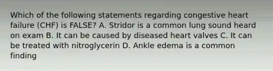 Which of the following statements regarding congestive heart failure (CHF) is FALSE? A. Stridor is a common lung sound heard on exam B. It can be caused by diseased heart valves C. It can be treated with nitroglycerin D. Ankle edema is a common finding