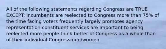 All of the following statements regarding Congress are TRUE EXCEPT: incumbents are reelected to Congress more than 75% of the time facing voters frequently largely promotes agency representation constituent services are important to being reelected more people think better of Congress as a whole than of their individual Congressmen/women