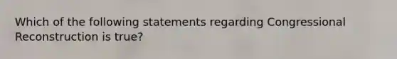 Which of the following statements regarding Congressional Reconstruction is true?