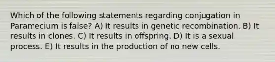 Which of the following statements regarding conjugation in Paramecium is false? A) It results in genetic recombination. B) It results in clones. C) It results in offspring. D) It is a sexual process. E) It results in the production of no new cells.