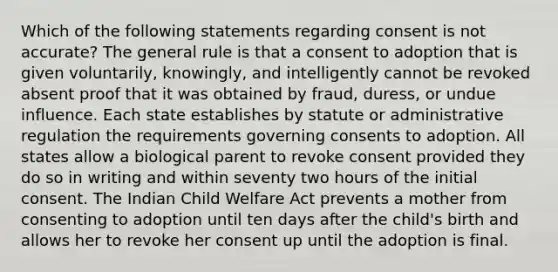 Which of the following statements regarding consent is not accurate? The general rule is that a consent to adoption that is given voluntarily, knowingly, and intelligently cannot be revoked absent proof that it was obtained by fraud, duress, or undue influence. Each state establishes by statute or administrative regulation the requirements governing consents to adoption. All states allow a biological parent to revoke consent provided they do so in writing and within seventy two hours of the initial consent. The Indian Child Welfare Act prevents a mother from consenting to adoption until ten days after the child's birth and allows her to revoke her consent up until the adoption is final.