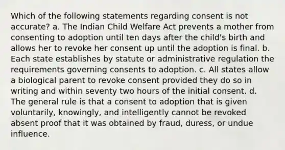 Which of the following statements regarding consent is not accurate? a. The Indian Child Welfare Act prevents a mother from consenting to adoption until ten days after the child's birth and allows her to revoke her consent up until the adoption is final. b. Each state establishes by statute or administrative regulation the requirements governing consents to adoption. c. All states allow a biological parent to revoke consent provided they do so in writing and within seventy two hours of the initial consent. d. The general rule is that a consent to adoption that is given voluntarily, knowingly, and intelligently cannot be revoked absent proof that it was obtained by fraud, duress, or undue influence.