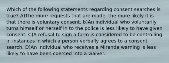 Which of the following statements regarding consent searches is true? A)The more requests that are made, the more likely it is that there is voluntary consent. b)An individual who voluntarily turns himself or herself in to the police is less likely to have given consent. C)A refusal to sign a form is considered to be controlling in instances in which a person verbally agrees to a consent search. D)An individual who receives a Miranda warning is less likely to have been coerced into a waiver.