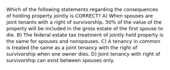 Which of the following statements regarding the consequences of holding property jointly is CORRECT? A) When spouses are joint tenants with a right of survivorship, 50% of the value of the property will be included in the gross estate of the first spouse to die. B) The federal estate tax treatment of jointly held property is the same for spouses and nonspouses. C) A tenancy in common is treated the same as a joint tenancy with the right of survivorship when one owner dies. D) Joint tenancy with right of survivorship can exist between spouses only.