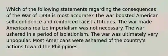 Which of the following statements regarding the consequences of the War of 1898 is most accurate? The war boosted American self-confidence and reinforced racist attitudes. The war made Americans realize imperialism was not necessary. The war ushered in a period of isolationism. The war was ultimately very unpopular. Most Americans were ashamed of the country's actions toward the Philippines.