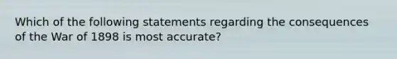 Which of the following statements regarding the consequences of the War of 1898 is most accurate?