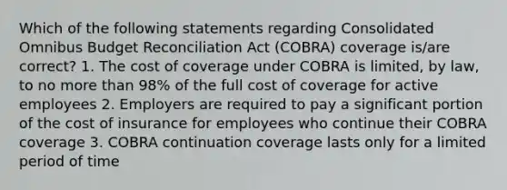 Which of the following statements regarding Consolidated Omnibus Budget Reconciliation Act (COBRA) coverage is/are correct? 1. The cost of coverage under COBRA is limited, by law, to no more than 98% of the full cost of coverage for active employees 2. Employers are required to pay a significant portion of the cost of insurance for employees who continue their COBRA coverage 3. COBRA continuation coverage lasts only for a limited period of time