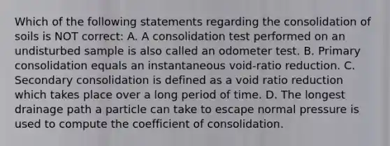 Which of the following statements regarding the consolidation of soils is NOT correct: A. A consolidation test performed on an undisturbed sample is also called an odometer test. B. Primary consolidation equals an instantaneous void-ratio reduction. C. Secondary consolidation is defined as a void ratio reduction which takes place over a long period of time. D. The longest drainage path a particle can take to escape normal pressure is used to compute the coefficient of consolidation.