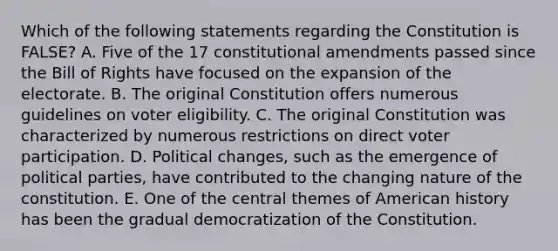 Which of the following statements regarding the Constitution is FALSE? A. Five of the 17 constitutional amendments passed since the Bill of Rights have focused on the expansion of the electorate. B. The original Constitution offers numerous guidelines on voter eligibility. C. The original Constitution was characterized by numerous restrictions on direct voter participation. D. Political changes, such as the emergence of political parties, have contributed to the changing nature of the constitution. E. One of the central themes of American history has been the gradual democratization of the Constitution.