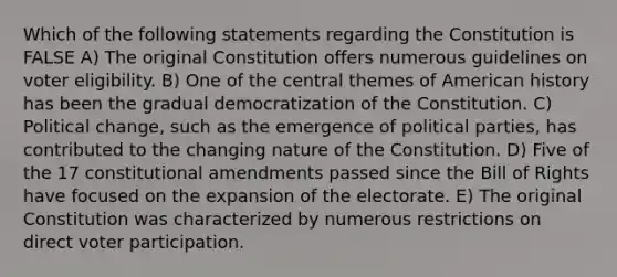 Which of the following statements regarding the Constitution is FALSE A) The original Constitution offers numerous guidelines on voter eligibility. B) One of the central themes of American history has been the gradual democratization of the Constitution. C) Political change, such as the emergence of political parties, has contributed to the changing nature of the Constitution. D) Five of the 17 constitutional amendments passed since the Bill of Rights have focused on the expansion of the electorate. E) The original Constitution was characterized by numerous restrictions on direct voter participation.