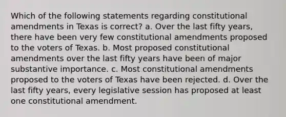 Which of the following statements regarding constitutional amendments in Texas is correct? a. Over the last fifty years, there have been very few constitutional amendments proposed to the voters of Texas. b. Most proposed constitutional amendments over the last fifty years have been of major substantive importance. c. Most constitutional amendments proposed to the voters of Texas have been rejected. d. Over the last fifty years, every legislative session has proposed at least one constitutional amendment.