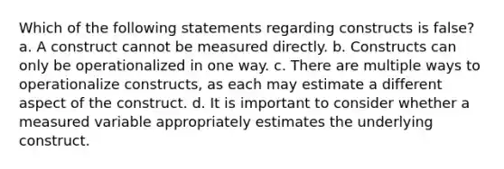 Which of the following statements regarding constructs is false? a. A construct cannot be measured directly. b. Constructs can only be operationalized in one way. c. There are multiple ways to operationalize constructs, as each may estimate a different aspect of the construct. d. It is important to consider whether a measured variable appropriately estimates the underlying construct.