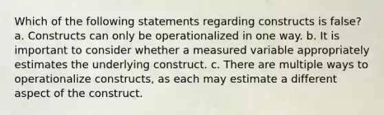 Which of the following statements regarding constructs is false? a. Constructs can only be operationalized in one way. b. It is important to consider whether a measured variable appropriately estimates the underlying construct. c. There are multiple ways to operationalize constructs, as each may estimate a different aspect of the construct.