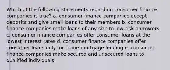 Which of the following statements regarding consumer finance companies is true? a. consumer finance companies accept deposits and give small loans to their members b. consumer finance companies make loans of any size to low-risk borrowers c. consumer finance companies offer consumer loans at the lowest interest rates d. consumer finance companies offer consumer loans only for home mortgage lending e. consumer finance companies make secured and unsecured loans to qualified individuals