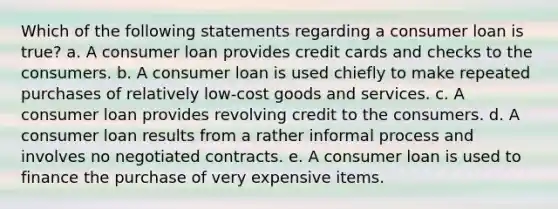 Which of the following statements regarding a consumer loan is true? a. A consumer loan provides credit cards and checks to the consumers. b. A consumer loan is used chiefly to make repeated purchases of relatively low-cost goods and services. c. A consumer loan provides revolving credit to the consumers. d. A consumer loan results from a rather informal process and involves no negotiated contracts. e. A consumer loan is used to finance the purchase of very expensive items.