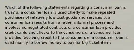 Which of the following statements regarding a consumer loan is true? a. a consumer loan is used chiefly to make repeated purchases of relatively low-cost goods and services b. a consumer loan results from a rather informal process and involves no negotiated contracts c. a consumer loan provides credit cards and checks to the consumers d. a consumer loan provides revolving credit to the consumers e. a consumer loan is used mainly to borrow money to pay for big-ticket items