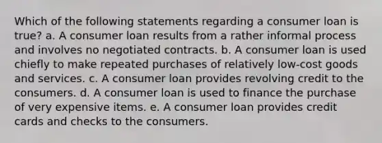 Which of the following statements regarding a consumer loan is true? a. A consumer loan results from a rather informal process and involves no negotiated contracts. b. A consumer loan is used chiefly to make repeated purchases of relatively low-cost goods and services. c. A consumer loan provides revolving credit to the consumers. d. A consumer loan is used to finance the purchase of very expensive items. e. A consumer loan provides credit cards and checks to the consumers.