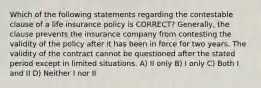 Which of the following statements regarding the contestable clause of a life insurance policy is CORRECT? Generally, the clause prevents the insurance company from contesting the validity of the policy after it has been in force for two years. The validity of the contract cannot be questioned after the stated period except in limited situations. A) II only B) I only C) Both I and II D) Neither I nor II