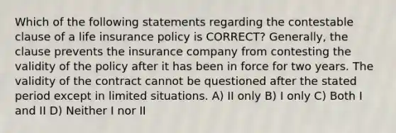 Which of the following statements regarding the contestable clause of a life insurance policy is CORRECT? Generally, the clause prevents the insurance company from contesting the validity of the policy after it has been in force for two years. The validity of the contract cannot be questioned after the stated period except in limited situations. A) II only B) I only C) Both I and II D) Neither I nor II