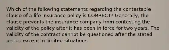 Which of the following statements regarding the contestable clause of a life insurance policy is CORRECT? Generally, the clause prevents the insurance company from contesting the validity of the policy after it has been in force for two years. The validity of the contract cannot be questioned after the stated period except in limited situations.