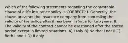 Which of the following statements regarding the contestable clause of a life insurance policy is CORRECT? I. Generally, the clause prevents the insurance company from contesting the validity of the policy after it has been in force for two years. II. The validity of the contract cannot be questioned after the stated period except in limited situations. A) I only B) Neither I nor II C) Both I and II D) II only