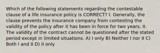 Which of the following statements regarding the contestable clause of a life insurance policy is CORRECT? I. Generally, the clause prevents the insurance company from contesting the validity of the policy after it has been in force for two years. II. The validity of the contract cannot be questioned after the stated period except in limited situations. A) I only B) Neither I nor II C) Both I and II D) II only