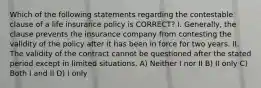 Which of the following statements regarding the contestable clause of a life insurance policy is CORRECT? I. Generally, the clause prevents the insurance company from contesting the validity of the policy after it has been in force for two years. II. The validity of the contract cannot be questioned after the stated period except in limited situations. A) Neither I nor II B) II only C) Both I and II D) I only