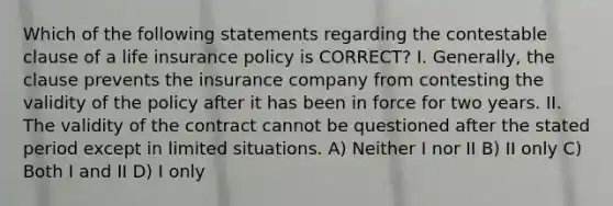 Which of the following statements regarding the contestable clause of a life insurance policy is CORRECT? I. Generally, the clause prevents the insurance company from contesting the validity of the policy after it has been in force for two years. II. The validity of the contract cannot be questioned after the stated period except in limited situations. A) Neither I nor II B) II only C) Both I and II D) I only