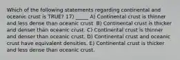 Which of the following statements regarding continental and oceanic crust is TRUE? 17) _____ A) Continental crust is thinner and less dense than oceanic crust. B) Continental crust is thicker and denser than oceanic crust. C) Continental crust is thinner and denser than oceanic crust. D) Continental crust and oceanic crust have equivalent densities. E) Continental crust is thicker and less dense than oceanic crust.