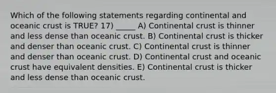 Which of the following statements regarding continental and <a href='https://www.questionai.com/knowledge/kPVS0KdHos-oceanic-crust' class='anchor-knowledge'>oceanic crust</a> is TRUE? 17) _____ A) Continental crust is thinner and less dense than oceanic crust. B) Continental crust is thicker and denser than oceanic crust. C) Continental crust is thinner and denser than oceanic crust. D) Continental crust and oceanic crust have equivalent densities. E) Continental crust is thicker and less dense than oceanic crust.