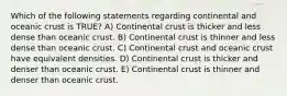 Which of the following statements regarding continental and oceanic crust is TRUE? A) Continental crust is thicker and less dense than oceanic crust. B) Continental crust is thinner and less dense than oceanic crust. C) Continental crust and oceanic crust have equivalent densities. D) Continental crust is thicker and denser than oceanic crust. E) Continental crust is thinner and denser than oceanic crust.