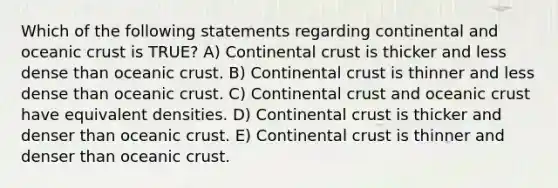 Which of the following statements regarding continental and oceanic crust is TRUE? A) Continental crust is thicker and less dense than oceanic crust. B) Continental crust is thinner and less dense than oceanic crust. C) Continental crust and oceanic crust have equivalent densities. D) Continental crust is thicker and denser than oceanic crust. E) Continental crust is thinner and denser than oceanic crust.