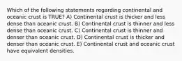 Which of the following statements regarding continental and oceanic crust is TRUE? A) Continental crust is thicker and less dense than oceanic crust. B) Continental crust is thinner and less dense than oceanic crust. C) Continental crust is thinner and denser than oceanic crust. D) Continental crust is thicker and denser than oceanic crust. E) Continental crust and oceanic crust have equivalent densities.