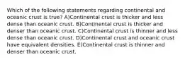 Which of the following statements regarding continental and oceanic crust is true? A)Continental crust is thicker and less dense than oceanic crust. B)Continental crust is thicker and denser than oceanic crust. C)Continental crust is thinner and less dense than oceanic crust. D)Continental crust and oceanic crust have equivalent densities. E)Continental crust is thinner and denser than oceanic crust.