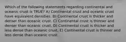 Which of the following statements regarding continental and oceanic crust is TRUE? A) Continental crust and oceanic crust have equivalent densities. B) Continental crust is thicker and denser than oceanic crust. C) Continental crust is thinner and denser than oceanic crust. D) Continental crust is thicker and less dense than oceanic crust. E) Continental crust is thinner and less dense than oceanic crust.