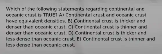 Which of the following statements regarding continental and oceanic crust is TRUE? A) Continental crust and oceanic crust have equivalent densities. B) Continental crust is thicker and denser than oceanic crust. C) Continental crust is thinner and denser than oceanic crust. D) Continental crust is thicker and less dense than oceanic crust. E) Continental crust is thinner and less dense than oceanic crust.