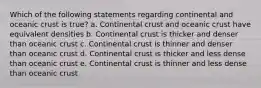 Which of the following statements regarding continental and oceanic crust is true? a. Continental crust and oceanic crust have equivalent densities b. Continental crust is thicker and denser than oceanic crust c. Continental crust is thinner and denser than oceanic crust d. Continental crust is thicker and less dense than oceanic crust e. Continental crust is thinner and less dense than oceanic crust