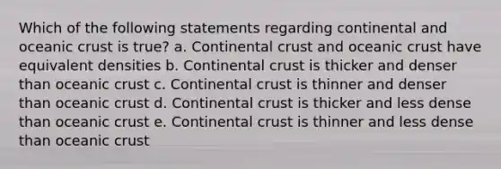 Which of the following statements regarding continental and <a href='https://www.questionai.com/knowledge/kPVS0KdHos-oceanic-crust' class='anchor-knowledge'>oceanic crust</a> is true? a. Continental crust and oceanic crust have equivalent densities b. Continental crust is thicker and denser than oceanic crust c. Continental crust is thinner and denser than oceanic crust d. Continental crust is thicker and less dense than oceanic crust e. Continental crust is thinner and less dense than oceanic crust