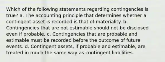 Which of the following statements regarding contingencies is true? a. The accounting principle that determines whether a contingent asset is recorded is that of materiality. b. Contingencies that are not estimable should not be disclosed even if probable. c. Contingencies that are probable and estimable must be recorded before the outcome of future events. d. Contingent assets, if probable and estimable, are treated in much the same way as contingent liabilities.