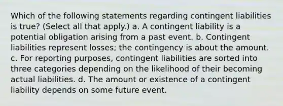 Which of the following statements regarding contingent liabilities is true? (Select all that apply.) a. A contingent liability is a potential obligation arising from a past event. b. Contingent liabilities represent losses; the contingency is about the amount. c. For reporting purposes, contingent liabilities are sorted into three categories depending on the likelihood of their becoming actual liabilities. d. The amount or existence of a contingent liability depends on some future event.